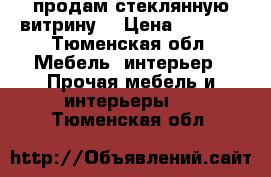 продам стеклянную витрину  › Цена ­ 6 000 - Тюменская обл. Мебель, интерьер » Прочая мебель и интерьеры   . Тюменская обл.
